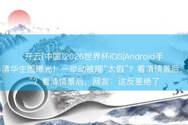 开云(中国)2026世界杯IOS|Android手机app下载 毛晓彤清华生图曝光！一举动被嘲“太假”？看清情景后，网友：这反差绝了