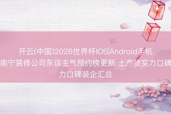 开云(中国)2026世界杯IOS|Android手机app下载 南宁装修公司东谈主气预约榜更新 土产货实力口碑装企汇总