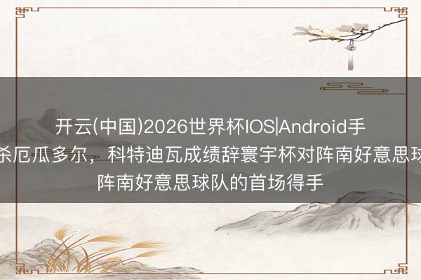 开云(中国)2026世界杯IOS|Android手机app下载 绝杀厄瓜多尔，科特迪瓦成绩辞寰宇杯对阵南好意思球队的首场得手