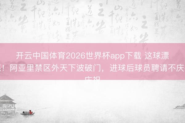 开云中国体育2026世界杯app下载 这球漂亮！阿亚里禁区外天下波破门，进球后球员聘请不庆祝