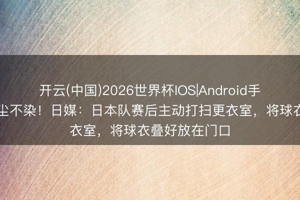 开云(中国)2026世界杯IOS|Android手机app下载 一尘不染！日媒：日本队赛后主动打扫更衣室，将球衣叠好放在门口