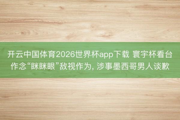 开云中国体育2026世界杯app下载 寰宇杯看台作念“眯眯眼”敌视作为， 涉事墨西哥男人谈歉