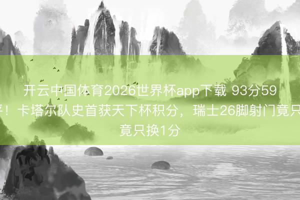 开云中国体育2026世界杯app下载 93分59秒绝平！卡塔尔队史首获天下杯积分，瑞士26脚射门竟只换1分