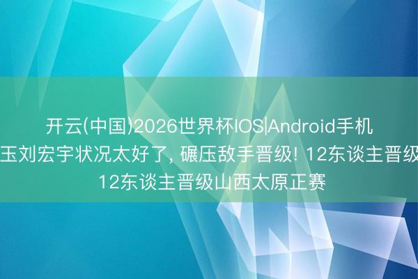 开云(中国)2026世界杯IOS|Android手机app下载 常冰玉刘宏宇状况太好了， 碾压敌手晋级! 12东谈主晋级山西太原正赛