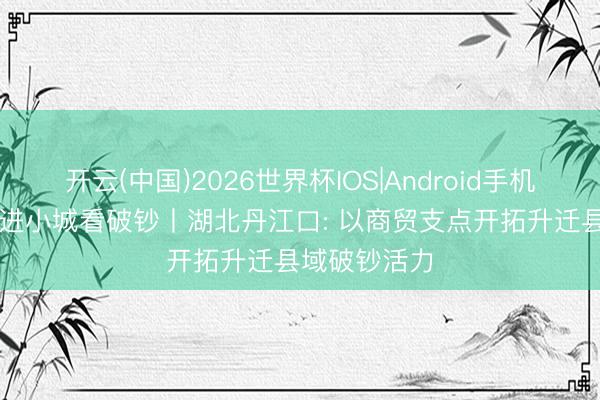 开云(中国)2026世界杯IOS|Android手机app下载 走进小城看破钞丨湖北丹江口: 以商贸支点开拓升迁县域破钞活力