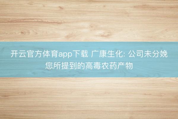 开云官方体育app下载 广康生化: 公司未分娩您所提到的高毒农药产物