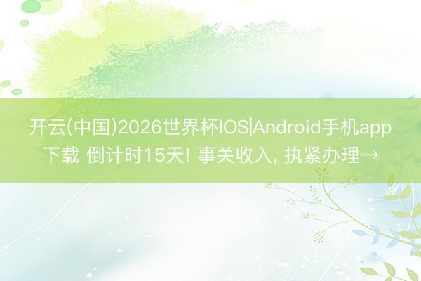 开云(中国)2026世界杯IOS|Android手机app下载 倒计时15天! 事关收入， 执紧办理→