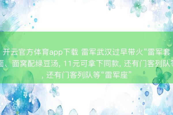 开云官方体育app下载 雷军武汉过早带火“雷军套餐”， 热干面、面窝配绿豆汤， 11元可拿下同款， 还有门客列队等“雷军座”