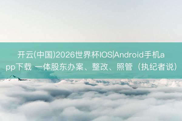 开云(中国)2026世界杯IOS|Android手机app下载 一体股东办案、整改、照管（执纪者说）