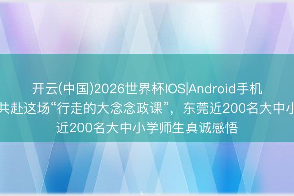 开云(中国)2026世界杯IOS|Android手机app下载 提高沉共赴这场“行走的大念念政课”，东莞近200名大中小学师生真诚感悟