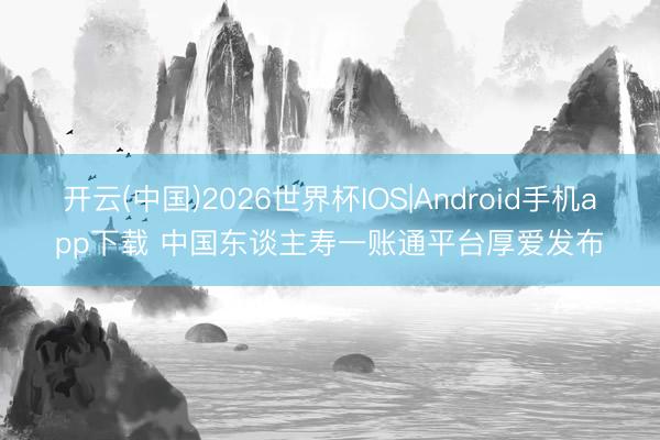 开云(中国)2026世界杯IOS|Android手机app下载 中国东谈主寿一账通平台厚爱发布