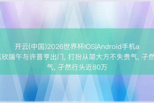 开云(中国)2026世界杯IOS|Android手机app下载 李嘉欣端午与许晋亨出门, 打扮从简大方不失贵气, 孑然行头近80万