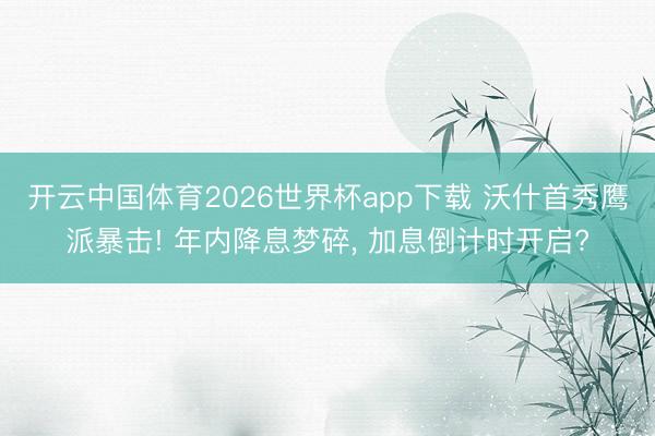 开云中国体育2026世界杯app下载 沃什首秀鹰派暴击! 年内降息梦碎， 加息倒计时开启?