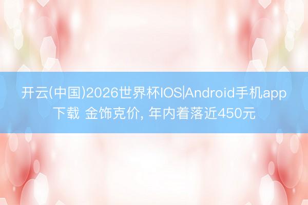 开云(中国)2026世界杯IOS|Android手机app下载 金饰克价， 年内着落近450元